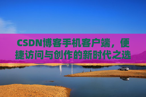 CSDN博客手机客户端，便捷访问与创作的新时代之选