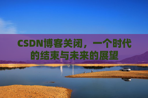 CSDN博客关闭，一个时代的结束与未来的展望